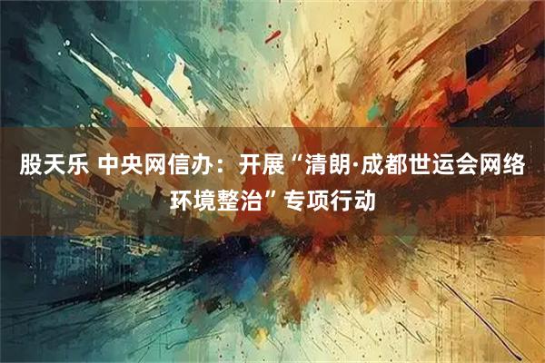 股天乐 中央网信办：开展“清朗·成都世运会网络环境整治”专项行动