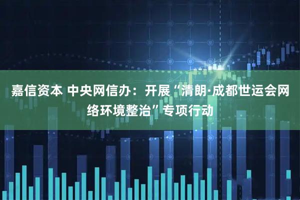 嘉信资本 中央网信办：开展“清朗·成都世运会网络环境整治”专项行动