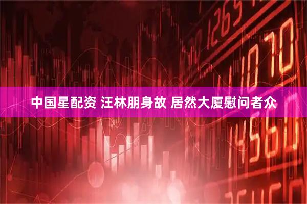 中国星配资 汪林朋身故 居然大厦慰问者众