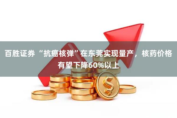 百胜证券 “抗癌核弹”在东莞实现量产，核药价格有望下降60%以上