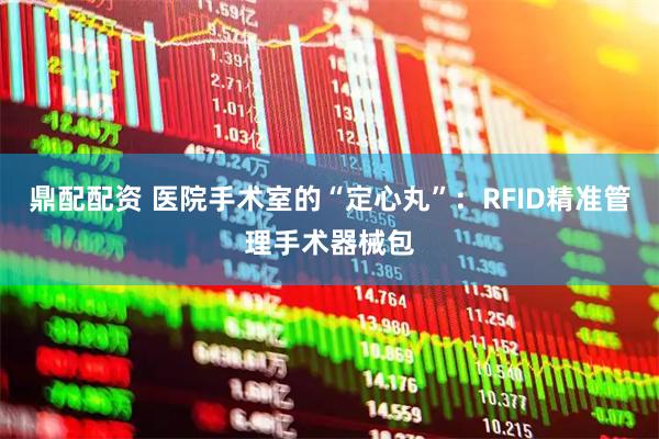 鼎配配资 医院手术室的“定心丸”：RFID精准管理手术器械包