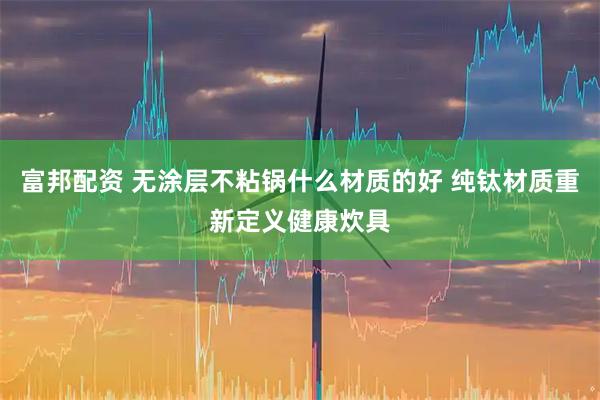 富邦配资 无涂层不粘锅什么材质的好 纯钛材质重新定义健康炊具