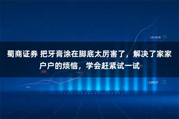蜀商证券 把牙膏涂在脚底太厉害了，解决了家家户户的烦恼，学会赶紧试一试