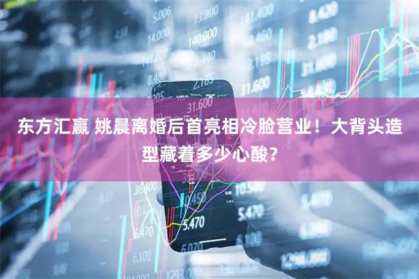 东方汇赢 姚晨离婚后首亮相冷脸营业！大背头造型藏着多少心酸？