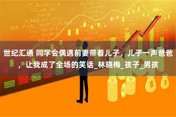 世纪汇通 同学会偶遇前妻带着儿子，儿子一声爸爸，让我成了全场的笑话_林晓梅_孩子_男孩