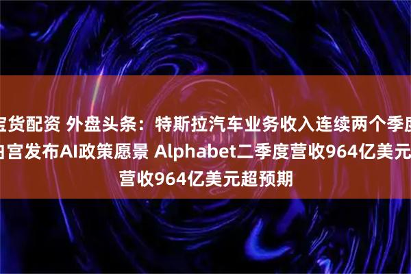 宝货配资 外盘头条：特斯拉汽车业务收入连续两个季度下滑 白宫发布AI政策愿景 Alphabet二季度营收964亿美元超预期