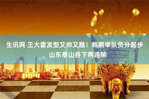 生讯网 王大雷发型又帅又酷！韩鹏率队负分起步，山东泰山吞下两连输
