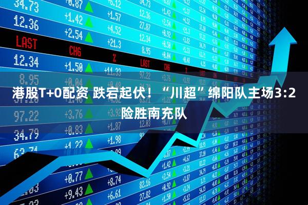 港股T+0配资 跌宕起伏！“川超”绵阳队主场3:2险胜南充队
