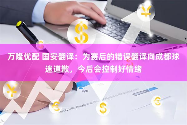 万隆优配 国安翻译：为赛后的错误翻译向成都球迷道歉，今后会控制好情绪