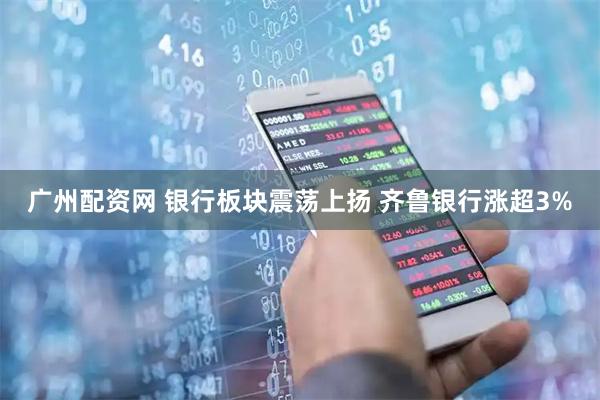 广州配资网 银行板块震荡上扬 齐鲁银行涨超3%