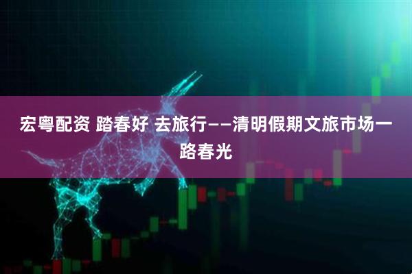 宏粤配资 踏春好 去旅行——清明假期文旅市场一路春光