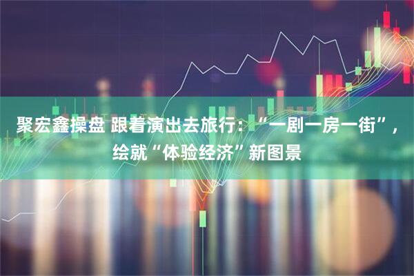 聚宏鑫操盘 跟着演出去旅行:“一剧一房一街”,绘就“体验经济”新图景
