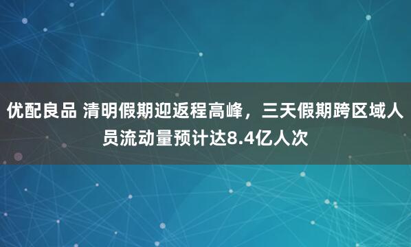 优配良品 清明假期迎返程高峰，三天假期跨区域人员流动量预计达8.4亿人次