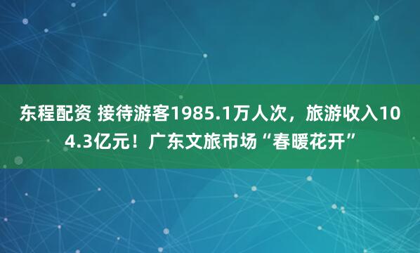 东程配资 接待游客1985.1万人次，旅游收入104.3亿元！广东文旅市场“春暖花开”