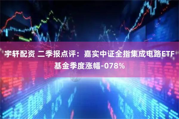 宇轩配资 二季报点评：嘉实中证全指集成电路ETF基金季度涨幅-078%