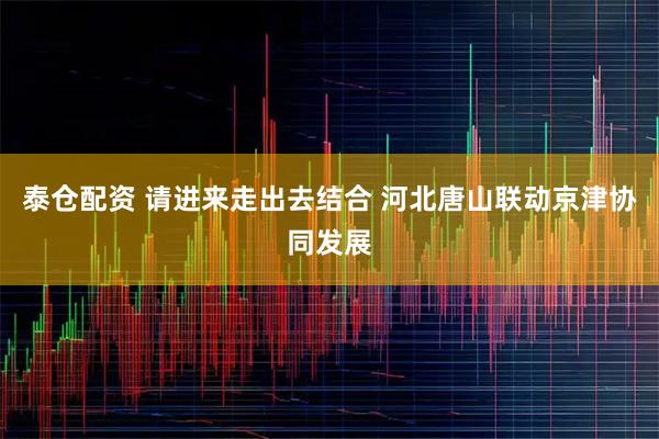泰仓配资 请进来走出去结合 河北唐山联动京津协同发展