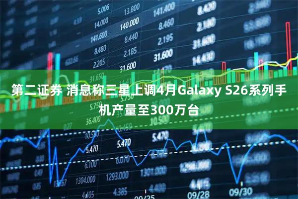第二证券 消息称三星上调4月Galaxy S26系列手机产量至300万台