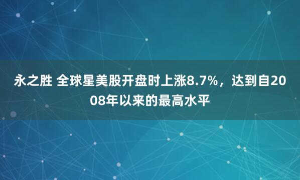 永之胜 全球星美股开盘时上涨8.7%，达到自2008年以来的最高水平