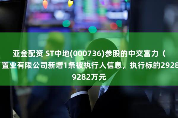 亚金配资 ST中地(000736)参股的中交富力（北京）置业有限公司新增1条被执行人信息，执行标的29282万元